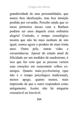 Chagas das Almas 
164 
grandiosidade de suas personalidades, que nunca fora idealização, mas boa intuição perdida por covardia. Percebo ainda que os meus primeiros meses com a Barbara podiam ser anos daquela extra ordinária alegria! Contudo, o tempo cronológico mostra que não há mais nenhum de nós igual, somos agora o produto de mais trinta anos. Outra pele, outras vidas e circunstâncias. Apesar do estado atual de felicidade ser um medidor de saudosismo, é isso que faz com que as pessoas variem suas emoções em reencontrar velhos ex- amigos. Quanto mais psychotiming (que não é o tempo psicológico tradicional), menos apego, quanto menos, mais impressão de que o outro responderá como antigamente. Assim, não há ninguém censurável ou louvável.  