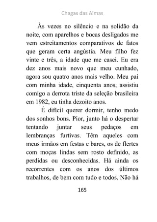 Chagas das Almas 
165 
Às vezes no silêncio e na solidão da noite, com aparelhos e bocas desligados me vem estreitamentos comparativos de fatos que geram certa angústia. Meu filho fez vinte e três, a idade que me casei. Eu era dez anos mais novo que meu cunhado, agora sou quatro anos mais velho. Meu pai com minha idade, cinquenta anos, assistiu comigo a derrota triste da seleção brasileira em 1982, eu tinha dezoito anos. 
É difícil querer dormir, tenho medo dos sonhos bons. Pior, junto há o despertar tentando juntar seus pedaços em lembranças furtivas. Têm aqueles com meus irmãos em festas e bares, os de flertes com moças lindas sem rosto definido, as perdidas ou desconhecidas. Há ainda os recorrentes com os anos dos últimos trabalhos, de bem com tudo e todos. Não há  