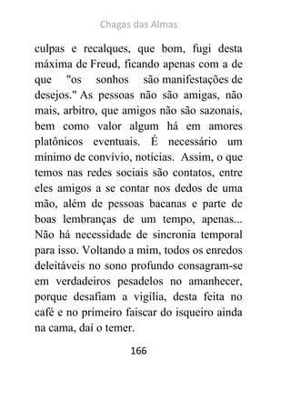 Chagas das Almas 
166 
culpas e recalques, que bom, fugi desta máxima de Freud, ficando apenas com a de que "os sonhos são manifestações de desejos." As pessoas não são amigas, não mais, arbitro, que amigos não são sazonais, bem como valor algum há em amores platônicos eventuais. É necessário um mínimo de convívio, notícias. Assim, o que temos nas redes sociais são contatos, entre eles amigos a se contar nos dedos de uma mão, além de pessoas bacanas e parte de boas lembranças de um tempo, apenas... Não há necessidade de sincronia temporal para isso. Voltando a mim, todos os enredos deleitáveis no sono profundo consagram-se em verdadeiros pesadelos no amanhecer, porque desafiam a vigília, desta feita no café e no primeiro faiscar do isqueiro ainda na cama, daí o temer.  