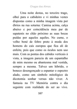 Chagas das Almas 
167 
Uma noite destas, no terceiro trago, olhei para o cabideiro e vi minhas vestes dispostas como a minha imagem vista por ébrios na rua soturna: Camisa acima, calça abaixo e por coincidência meu par de sapatenis no chão próximo as suas bocas puídas por aqueles aquiles. No cume, o velho boné de feltro preto à moda dos homens do cais europeu que fica ali de enfeite, pois que como os óculos nem uso mais. Com as pontas dos cabides verticais à vista, a imagem parecia de um espantalho de mim mesmo ou abantesma mal vestida, sempre a mesma. Talvez um hibrido, o boneco desengonçado a espantar o espectro alado, como um símbolo mitológico da dicotomia sonhar versus não viver. A fantasia na TV Memória contra o dia seguinte com realidade do ser ao vivo.  