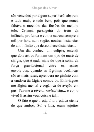 Chagas das Almas 
16 
são vencidos por algum super-herói abstrato e tudo mais, e tudo bem, pois que nunca faltava o mocinho das ilusões do menino tolo. Criança passageira do trem da infância, profunda e com a cabeça sempre a mil por hora num vagão, noutras instancias de um infinito que desconhece distancias... 
Um dia conheci um eclipse, entendi que dois astros formam um tipo de maré de sizígia, que é nada mais do que a soma da força gravitacional entre os astros envolvidos, quando as lágrimas oceânicas são as mais rasas, aprendera no ginásio com a saudosa tia Lígia e comovido. Embriagues nostálgica mental e orgânica de avejão em pus. Pus-me a rever... revival sim... e como vivo! E assim vou, coisa e tal... 
O fato é que a esta altura estava ciente de que ambos, Sol e Lua, eram sujeitos  