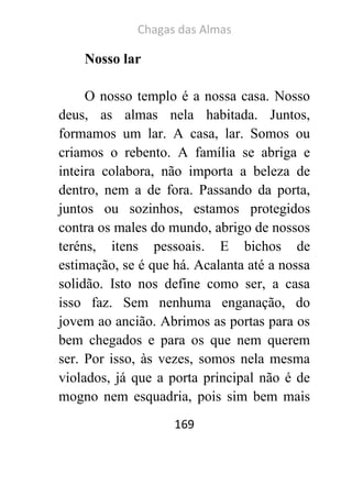 Chagas das Almas 
169 
Nosso lar 
O nosso templo é a nossa casa. Nosso deus, as almas nela habitada. Juntos, formamos um lar. A casa, lar. Somos ou criamos o rebento. A família se abriga e inteira colabora, não importa a beleza de dentro, nem a de fora. Passando da porta, juntos ou sozinhos, estamos protegidos contra os males do mundo, abrigo de nossos teréns, itens pessoais. E bichos de estimação, se é que há. Acalanta até a nossa solidão. Isto nos define como ser, a casa isso faz. Sem nenhuma enganação, do jovem ao ancião. Abrimos as portas para os bem chegados e para os que nem querem ser. Por isso, às vezes, somos nela mesma violados, já que a porta principal não é de mogno nem esquadria, pois sim bem mais  