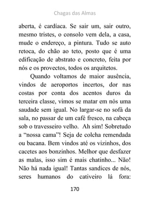 Chagas das Almas 
170 
aberta, é cardíaca. Se sair um, sair outro, mesmo tristes, o consolo vem dela, a casa, mude o endereço, a pintura. Tudo se auto retoca, do chão ao teto, posto que é uma edificação de abstrato e concreto, feita por nós e os provectos, todos os arquitetos. 
Quando voltamos de maior ausência, vindos de aeroportos incertos, dor nas costas por conta dos acentos duros da terceira classe, vimos se matar em nós uma saudade sem igual. No largar-se no sofá da sala, no passar de um café fresco, na cabeça sob o travesseiro velho. Ah sim! Sobretudo a “nossa cama”! Seja de colcha remendada ou bacana. Bem vindos até os vizinhos, dos cacetes aos bonzinhos. Melhor que desfazer as malas, isso sim é mais chatinho... Não! Não há nada igual! Tantas sandices de nós, seres humanos do cativeiro lá fora:  