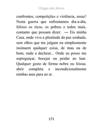 Chagas das Almas 
171 
confrontos, competições e violência, assaz! Nesta guerra que enfrentamos dia-a-dia, felizes os ricos, os pobres e todos mais, contanto que possam dizer: ― Eis minha Casa, onde vivo a plenitude da paz sonhada, sem olhos que me julgam ou simplesmente insinuem qualquer coisa, de mau ou de bom, nada a declarar... Onde eu posso me espreguiçar, bocejar ou peidar ao luar. Qualquer gesto de forma nobre ou feiosa. abrir completa e incondicionalmente minhas asas para ao ar. 
 