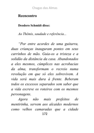 Chagas das Almas 
172 
Reencontro 
Deodoro Schmidt disse: 
Ao Thêmis, saudade e referência... 
“Por entre acordes de uma guitarra, duas crianças inauguram pontes em seus carrinhos de mão. Guia-os a tristeza e a solidão da distância da casa. Abandonados a eles mesmos, cúmplices nas acrobacias da alma, transformam o recreio numa revolução em que só eles sobrevivem. A vida será mais dura à frente. Beberam todos os excessos separados sem saber que a vida escreve os roteiros com os mesmos personagens. 
Agora não mais prefeitos de mentirinha, servem aos alcaides modernos como velhos camaradas que a cidade  