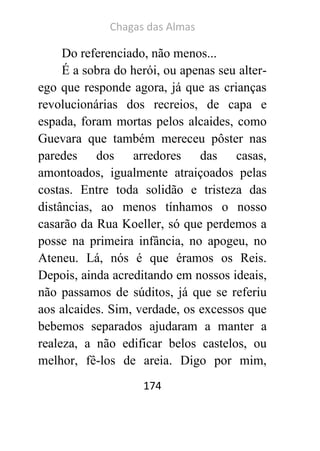 Chagas das Almas 
174 
Do referenciado, não menos... 
É a sobra do herói, ou apenas seu alter- ego que responde agora, já que as crianças revolucionárias dos recreios, de capa e espada, foram mortas pelos alcaides, como Guevara que também mereceu pôster nas paredes dos arredores das casas, amontoados, igualmente atraiçoados pelas costas. Entre toda solidão e tristeza das distâncias, ao menos tínhamos o nosso casarão da Rua Koeller, só que perdemos a posse na primeira infância, no apogeu, no Ateneu. Lá, nós é que éramos os Reis. Depois, ainda acreditando em nossos ideais, não passamos de súditos, já que se referiu aos alcaides. Sim, verdade, os excessos que bebemos separados ajudaram a manter a realeza, a não edificar belos castelos, ou melhor, fê-los de areia. Digo por mim,  