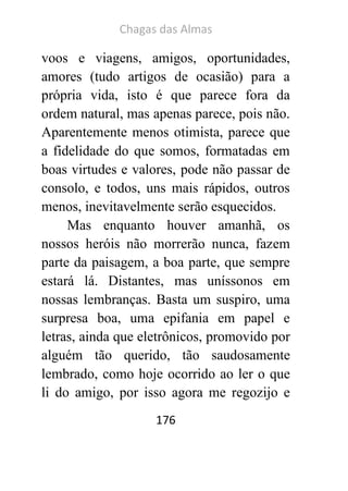 Chagas das Almas 
176 
voos e viagens, amigos, oportunidades, amores (tudo artigos de ocasião) para a própria vida, isto é que parece fora da ordem natural, mas apenas parece, pois não. Aparentemente menos otimista, parece que a fidelidade do que somos, formatadas em boas virtudes e valores, pode não passar de consolo, e todos, uns mais rápidos, outros menos, inevitavelmente serão esquecidos. 
Mas enquanto houver amanhã, os nossos heróis não morrerão nunca, fazem parte da paisagem, a boa parte, que sempre estará lá. Distantes, mas uníssonos em nossas lembranças. Basta um suspiro, uma surpresa boa, uma epifania em papel e letras, ainda que eletrônicos, promovido por alguém tão querido, tão saudosamente lembrado, como hoje ocorrido ao ler o que li do amigo, por isso agora me regozijo e  