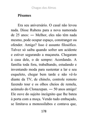 Chagas das Almas 
178 
Pêsames 
Era seu aniversário. O casal não levou nada. Disse Rubens para a nova namorada de 25 anos: ― Melhor, eles não têm nada mesmo, pode ocupar espaço, constranger ou ofender. Amigo? Isso é assunto filosófico. Talvez só saiba quando sofrer um acidente e estiver segurando a maçaneta. Chegaram à casa dele, o de sempre: Acordando. A família toda fora, trabalhando, estudando e inventando moda para sustentar a lar e seu esqueleto, chegar bem tarde e não vê-lo diante da TV, de chinelo, controle remoto fazendo tour e os olhos cheios de remela, acúmulo do Clonazepan. ― 50 anos amigo! Ele ouve do sujeito incógnito que lhe bateu à porta com a moça. Vendo tudo embaçado, se limitava a monossílabos e contava que,  