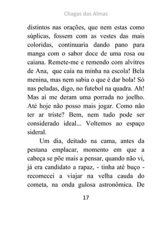 Chagas das Almas 
17 
distintos nas orações, que nem estas como súplicas, fossem com as vestes das mais coloridas, continuaria dando pano para manga com o sabor doce de uma rosa ou caiana. Remete-me e remendo com alvitres de Ana, que caía na minha na escola! Bela menina, mas nem sabia o que é dar bola! Só nas peladas, digo, no futebol na quadra. Ah! Mas aí me deram uma porrada no joelho. Até hoje não posso mais jogar. Como não ter ar triste? Bem, nem tudo pode ser considerado ideal... Voltemos ao espaço sideral. 
Um dia, deitado na cama, antes da pestana emplacar, momento em que a cabeça se põe mais a pensar, quando não vi, já era candidato a rapaz, - tinha até buço - recomecei a viajar na velha cauda do cometa, na onda gulosa astronômica. De  