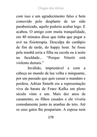 Chagas das Almas 
179 
com isso e um agradecimento falso e bem comovido pelo desplante de ter sido parabenizado, aquilo poderia acabar logo. E acabou. O amigo com muita tranquilidade, em 40 minutos disse que tinha que pegar a avó na fisioterapia. Desculpa do cardápio de fim de tarde, do happy hour. Se fosse pela manhã seria a filha na escola ou à noite na faculdade... “Porque Niterói está violento demais.” 
Inválido, imprestável e com a cabeça no mundo da lua velha e minguante, por um passado que quis cassar o mandato e perdera, Adrian Simeth era a representação viva da barata de Franz Kafka em pleno século vinte e um. Mais dez anos de casamento, os filhos casados e ele viveria comodamente junto às aranhas do teto. Até os seus gatos lhe poupariam. A esposa nem  