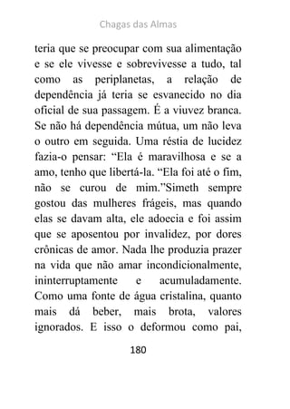Chagas das Almas 
180 
teria que se preocupar com sua alimentação e se ele vivesse e sobrevivesse a tudo, tal como as periplanetas, a relação de dependência já teria se esvanecido no dia oficial de sua passagem. É a viuvez branca. Se não há dependência mútua, um não leva o outro em seguida. Uma réstia de lucidez fazia-o pensar: “Ela é maravilhosa e se a amo, tenho que libertá-la. “Ela foi até o fim, não se curou de mim.”Simeth sempre gostou das mulheres frágeis, mas quando elas se davam alta, ele adoecia e foi assim que se aposentou por invalidez, por dores crônicas de amor. Nada lhe produzia prazer na vida que não amar incondicionalmente, ininterruptamente e acumuladamente. Como uma fonte de água cristalina, quanto mais dá beber, mais brota, valores ignorados. E isso o deformou como pai,  