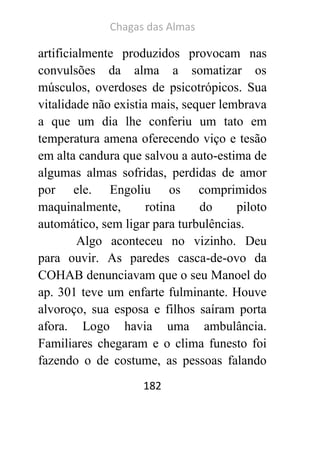 Chagas das Almas 
182 
artificialmente produzidos provocam nas convulsões da alma a somatizar os músculos, overdoses de psicotrópicos. Sua vitalidade não existia mais, sequer lembrava a que um dia lhe conferiu um tato em temperatura amena oferecendo viço e tesão em alta candura que salvou a auto-estima de algumas almas sofridas, perdidas de amor por ele. Engoliu os comprimidos maquinalmente, rotina do piloto automático, sem ligar para turbulências. 
Algo aconteceu no vizinho. Deu para ouvir. As paredes casca-de-ovo da COHAB denunciavam que o seu Manoel do ap. 301 teve um enfarte fulminante. Houve alvoroço, sua esposa e filhos saíram porta afora. Logo havia uma ambulância. Familiares chegaram e o clima funesto foi fazendo o de costume, as pessoas falando  