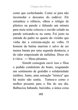 Chagas das Almas 
183 
como que cochichando. Como se para não incomodar o descanso do cadáver. Ele estranhou o silêncio, olhou o relógio de plástico na parede e faltando um minuto para meia noite colocou o ouvido colado na parede esticando-se na cama. Foi justo na entrada do padre no quarto do vizinho que vinha dar a extrema-unção ao velho. O homem da batina marrom é salvo de ser menos barata por uma segunda denúncia, a do odor empesteado de naftalina. Disse ele à viúva: ― Meus pêsames. 
Simeth conseguiu ouvir isso e filou o pedido condolente do beato, resgatando um sentimento de gratidão e solidariedade inéditos. Junto, uma sensação "térnica" que há muito não sentia. Tomou-o como o melhor presente para o fim do seu dia. Balbuciou babando, baixinho, a única coisa  