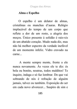 Chagas das Almas 
185 
Alma e Espelho 
O espelho é um delator de almas, cristalinas ou manchas d’auras. Relógio implacável do tempo de um corpo que reflete a dor de um rosto, a alegria dos moços. Único presente à solidão é raio-xis de um abatido coração. Mudo nada diz, mas não há melhor espectro da verdade inefável de um momento infeliz. Vidro cravado na carne... 
A mente sempre mente, frente a ele nunca novamente. Às vezes ele te diz: és bela ou bonito, noutras, todos malditos! Te inquire, indaga e só faz lembrar. Do que vai sobrando de nós é refração de alguém jamais, talvez ou também. Exposição do ser em cada novo alvorecer... Suspiro de sim e  
