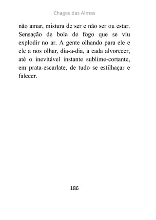 Chagas das Almas 
186 
não amar, mistura de ser e não ser ou estar. Sensação de bola de fogo que se viu explodir no ar. A gente olhando para ele e ele a nos olhar, dia-a-dia, a cada alvorecer, até o inevitável instante sublime-cortante, em prata-escarlate, de tudo se estilhaçar e falecer. 
 