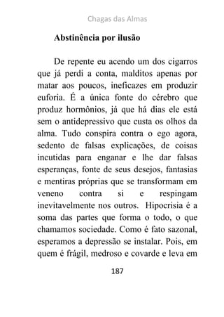 Chagas das Almas 
187 
Abstinência por ilusão 
De repente eu acendo um dos cigarros que já perdi a conta, malditos apenas por matar aos poucos, ineficazes em produzir euforia. É a única fonte do cérebro que produz hormônios, já que há dias ele está sem o antidepressivo que custa os olhos da alma. Tudo conspira contra o ego agora, sedento de falsas explicações, de coisas incutidas para enganar e lhe dar falsas esperanças, fonte de seus desejos, fantasias e mentiras próprias que se transformam em veneno contra si e respingam inevitavelmente nos outros. Hipocrisia é a soma das partes que forma o todo, o que chamamos sociedade. Como é fato sazonal, esperamos a depressão se instalar. Pois, em quem é frágil, medroso e covarde e leva em  