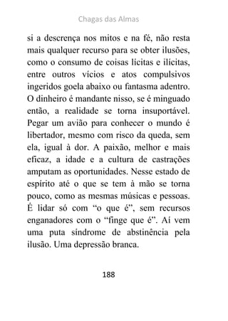Chagas das Almas 
188 
si a descrença nos mitos e na fé, não resta mais qualquer recurso para se obter ilusões, como o consumo de coisas lícitas e ilícitas, entre outros vícios e atos compulsivos ingeridos goela abaixo ou fantasma adentro. O dinheiro é mandante nisso, se é minguado então, a realidade se torna insuportável. Pegar um avião para conhecer o mundo é libertador, mesmo com risco da queda, sem ela, igual à dor. A paixão, melhor e mais eficaz, a idade e a cultura de castrações amputam as oportunidades. Nesse estado de espírito até o que se tem à mão se torna pouco, como as mesmas músicas e pessoas. É lidar só com “o que é”, sem recursos enganadores com o “finge que é”. Aí vem uma puta síndrome de abstinência pela ilusão. Uma depressão branca.  
