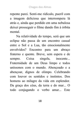 Chagas das Almas 
18 
repente parei. Senti-me ridículo, pueril com a imagem deliciosa que interrompera lá atrás e, ainda que perdido em uma nebulosa deixei prosseguir o filme dando fim à órbita mental. 
Na relatividade do tempo, será que um eclipse não passa de um encontro casual entre o Sol e a Lua, tão emocionalmente envolvidos? Encontro para um abraço fraterno e quente. Breve, sem espera e de sempre. Coisa singela, inocente... Fraternidade de um Deus limpo e todos uníssonos com o mundo. Abençoado e a abençoar, dignos de olimpo. Celebrando com louvor os sentidos e instintos. Dos homens ao milagre da vida em esplendor. Da graça dos céus, da terra e do mar... O todo conjugando o verbo amar... Este  