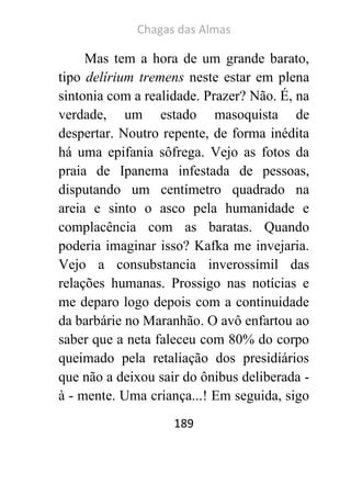 Chagas das Almas 
189 
Mas tem a hora de um grande barato, tipo delírium tremens neste estar em plena sintonia com a realidade. Prazer? Não. É, na verdade, um estado masoquista de despertar. Noutro repente, de forma inédita há uma epifania sôfrega. Vejo as fotos da praia de Ipanema infestada de pessoas, disputando um centímetro quadrado na areia e sinto o asco pela humanidade e complacência com as baratas. Quando poderia imaginar isso? Kafka me invejaria. Vejo a consubstancia inverossímil das relações humanas. Prossigo nas notícias e me deparo logo depois com a continuidade da barbárie no Maranhão. O avô enfartou ao saber que a neta faleceu com 80% do corpo queimado pela retaliação dos presidiários que não a deixou sair do ônibus deliberada - à - mente. Uma criança...! Em seguida, sigo  