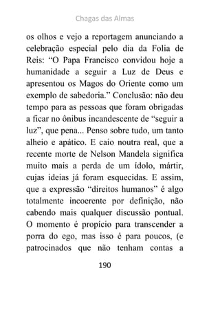 Chagas das Almas 
190 
os olhos e vejo a reportagem anunciando a celebração especial pelo dia da Folia de Reis: “O Papa Francisco convidou hoje a humanidade a seguir a Luz de Deus e apresentou os Magos do Oriente como um exemplo de sabedoria.” Conclusão: não deu tempo para as pessoas que foram obrigadas a ficar no ônibus incandescente de “seguir a luz”, que pena... Penso sobre tudo, um tanto alheio e apático. E caio noutra real, que a recente morte de Nelson Mandela significa muito mais a perda de um ídolo, mártir, cujas ideias já foram esquecidas. E assim, que a expressão “direitos humanos” é algo totalmente incoerente por definição, não cabendo mais qualquer discussão pontual. O momento é propício para transcender a porra do ego, mas isso é para poucos, (e patrocinados que não tenham contas a  