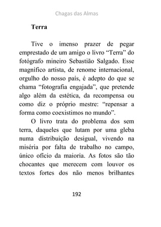 Chagas das Almas 
192 
Terra 
Tive o imenso prazer de pegar emprestado de um amigo o livro “Terra” do fotógrafo mineiro Sebastião Salgado. Esse magnífico artista, de renome internacional, orgulho do nosso país, é adepto do que se chama “fotografia engajada”, que pretende algo além da estética, da recompensa ou como diz o próprio mestre: “repensar a forma como coexistimos no mundo”. 
O livro trata do problema dos sem terra, daqueles que lutam por uma gleba numa distribuição desigual, vivendo na miséria por falta de trabalho no campo, único ofício da maioria. As fotos são tão chocantes que merecem com louvor os textos fortes dos não menos brilhantes  