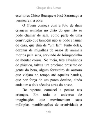 Chagas das Almas 
193 
escritores Chico Buarque e José Saramago a permearem à obra. 
O álbum começa com a foto de duas crianças sentadas no chão do que não se pode chamar de sala, como parte de uma construção que também não se pode chamar de casa, que dirá de “um lar”. Junto delas, dezenas de migalhas de ossos de animais mortos pela seca, servindo de brinquedinho de montar coisas. No meio, três cavalinhos de plástico, talvez um precioso presente de gente do bem, algum forasteiro de outrora que viajara no tempo até aquelas bandas, que por força de um parco destino, ainda anda um a dois séculos atrás do nosso. 
De repente, comecei a pensar nas crianças. Em todo o universo de imaginações que movimentam suas múltiplas manifestações de criatividade e  