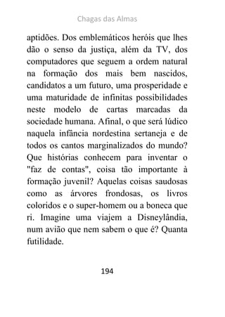 Chagas das Almas 
194 
aptidões. Dos emblemáticos heróis que lhes dão o senso da justiça, além da TV, dos computadores que seguem a ordem natural na formação dos mais bem nascidos, candidatos a um futuro, uma prosperidade e uma maturidade de infinitas possibilidades neste modelo de cartas marcadas da sociedade humana. Afinal, o que será lúdico naquela infância nordestina sertaneja e de todos os cantos marginalizados do mundo? Que histórias conhecem para inventar o "faz de contas", coisa tão importante à formação juvenil? Aquelas coisas saudosas como as árvores frondosas, os livros coloridos e o super-homem ou a boneca que ri. Imagine uma viajem a Disneylândia, num avião que nem sabem o que é? Quanta futilidade.  