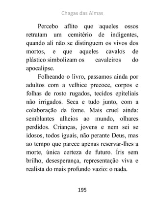 Chagas das Almas 
195 
Percebo aflito que aqueles ossos retratam um cemitério de indigentes, quando ali não se distinguem os vivos dos mortos, e que aqueles cavalos de plástico simbolizam os cavaleiros do apocalipse. 
Folheando o livro, passamos ainda por adultos com a velhice precoce, corpos e folhas de rosto rugados, tecidos epiteliais não irrigados. Seca e tudo junto, com a colaboração da fome. Mais cruel ainda: semblantes alheios ao mundo, olhares perdidos. Crianças, jovens e nem sei se idosos, todos iguais, não perante Deus, mas ao tempo que parece apenas reservar-lhes a morte, única certeza de futuro. Íris sem brilho, desesperança, representação viva e realista do mais profundo vazio: o nada.  