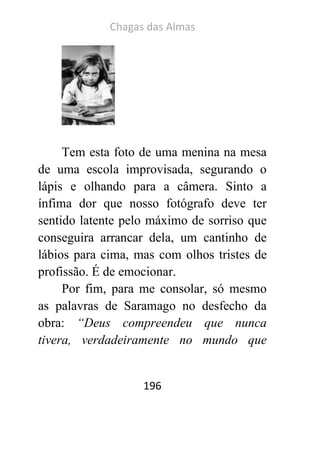 Chagas das Almas 
196 
Tem esta foto de uma menina na mesa de uma escola improvisada, segurando o lápis e olhando para a câmera. Sinto a ínfima dor que nosso fotógrafo deve ter sentido latente pelo máximo de sorriso que conseguira arrancar dela, um cantinho de lábios para cima, mas com olhos tristes de profissão. É de emocionar. 
Por fim, para me consolar, só mesmo as palavras de Saramago no desfecho da obra: “Deus compreendeu que nunca tivera, verdadeiramente no mundo que  