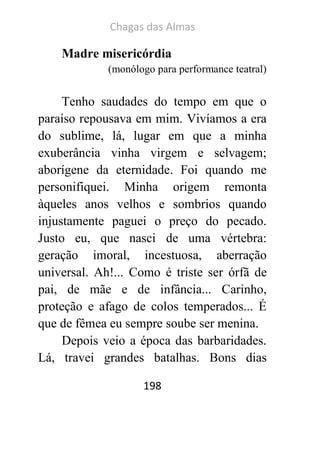 Chagas das Almas 
198 
Madre misericórdia 
(monólogo para performance teatral) 
Tenho saudades do tempo em que o paraíso repousava em mim. Vivíamos a era do sublime, lá, lugar em que a minha exuberância vinha virgem e selvagem; aborígene da eternidade. Foi quando me personifiquei. Minha origem remonta àqueles anos velhos e sombrios quando injustamente paguei o preço do pecado. Justo eu, que nasci de uma vértebra: geração imoral, incestuosa, aberração universal. Ah!... Como é triste ser órfã de pai, de mãe e de infância... Carinho, proteção e afago de colos temperados... É que de fêmea eu sempre soube ser menina. 
Depois veio a época das barbaridades. Lá, travei grandes batalhas. Bons dias  