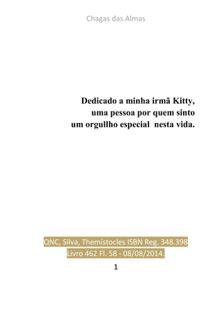 Chagas das Almas 
1 
Dedicado a minha irmã Kitty, 
uma pessoa por quem sinto 
um orgullho especial nesta vida. 
QNC, Silva, Themístocles ISBN Reg. 348.398 Livro 462 Fl. 58 - 08/08/2014.  