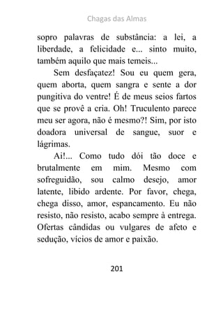 Chagas das Almas 
201 
sopro palavras de substância: a lei, a liberdade, a felicidade e... sinto muito, também aquilo que mais temeis... 
Sem desfaçatez! Sou eu quem gera, quem aborta, quem sangra e sente a dor pungitiva do ventre! É de meus seios fartos que se provê a cria. Oh! Truculento parece meu ser agora, não é mesmo?! Sim, por isto doadora universal de sangue, suor e lágrimas. 
Ai!... Como tudo dói tão doce e brutalmente em mim. Mesmo com sofreguidão, sou calmo desejo, amor latente, libido ardente. Por favor, chega, chega disso, amor, espancamento. Eu não resisto, não resisto, acabo sempre à entrega. Ofertas cândidas ou vulgares de afeto e sedução, vícios de amor e paixão.  