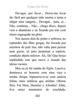 Chagas das Almas 
202 
Devagar, por favor... Deixo-me levar tão fácil por qualquer mão morna e terna a afagar meu cangote... Devagar... para, ai... Não, continua... Não... chega disso, depois vem o abandono e eu ficando pra trás com choro engasgado na glote. 
Nos áureos dias de poder e nobreza, no esplendor das ilhas gregas, fui trocada por meninos de pele lisa, não valia para pensar nem gozar, só para perpetuar a espécie, condição abjeta inferior. Ah, Ah! Que berço esplêndido este que move o mundo das ideias varonis. 
Mas eu já fui rainha do Egito. Lasciva, dominava os homens com meu viço e minha chispa; hipnotizava-os com astúcia felina, mais ardilosa que minhas víboras fiéis. Fui Hera, Deméter e Afrodite! Aliás, tive meus momentos de crueldade,  