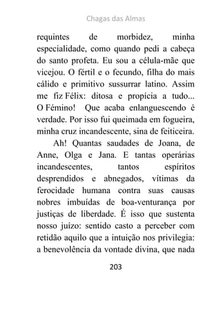 Chagas das Almas 
203 
requintes de morbidez, minha especialidade, como quando pedi a cabeça do santo profeta. Eu sou a célula-mãe que vicejou. O fértil e o fecundo, filha do mais cálido e primitivo sussurrar latino. Assim me fiz Félix: ditosa e propícia a tudo... O Fémino! Que acaba enlanguescendo é verdade. Por isso fui queimada em fogueira, minha cruz incandescente, sina de feiticeira. 
Ah! Quantas saudades de Joana, de Anne, Olga e Jana. E tantas operárias incandescentes, tantos espíritos desprendidos e abnegados, vítimas da ferocidade humana contra suas causas nobres imbuídas de boa-venturança por justiças de liberdade. É isso que sustenta nosso juízo: sentido casto a perceber com retidão aquilo que a intuição nos privilegia: a benevolência da vontade divina, que nada  