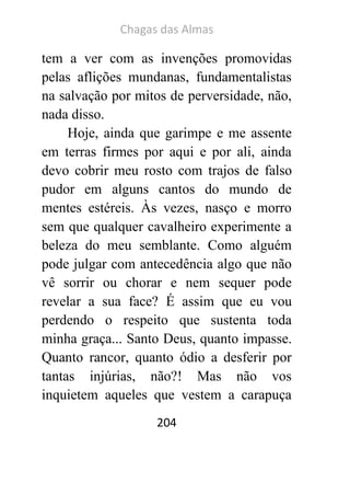 Chagas das Almas 
204 
tem a ver com as invenções promovidas pelas aflições mundanas, fundamentalistas na salvação por mitos de perversidade, não, nada disso. 
Hoje, ainda que garimpe e me assente em terras firmes por aqui e por ali, ainda devo cobrir meu rosto com trajos de falso pudor em alguns cantos do mundo de mentes estéreis. Às vezes, nasço e morro sem que qualquer cavalheiro experimente a beleza do meu semblante. Como alguém pode julgar com antecedência algo que não vê sorrir ou chorar e nem sequer pode revelar a sua face? É assim que eu vou perdendo o respeito que sustenta toda minha graça... Santo Deus, quanto impasse. Quanto rancor, quanto ódio a desferir por tantas injúrias, não?! Mas não vos inquietem aqueles que vestem a carapuça  