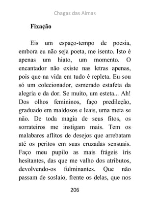 Chagas das Almas 
206 
Fixação 
Eis um espaço-tempo de poesia, embora eu não seja poeta, me isento. Isto é apenas um hiato, um momento. O encantador não existe nas letras apenas, pois que na vida em tudo é repleta. Eu sou só um colecionador, esmerado estafeta da alegria e da dor. Se muito, um esteta... Ah! Dos olhos femininos, faço predileção, graduado em maldosos e leais, uma meta se não. De toda magia de seus fitos, os sorrateiros me instigam mais. Tem os malabares aflitos de desejos que arrebatam até os peritos em suas cruzadas sensuais. Faço meu pupilo as mais frágeis íris hesitantes, das que me valho dos atributos, devolvendo-os fulminantes. Que não passam de soslaio, frente os delas, que nos  