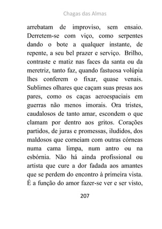 Chagas das Almas 
207 
arrebatam de improviso, sem ensaio. Derretem-se com viço, como serpentes dando o bote a qualquer instante, de repente, a seu bel prazer e serviço. Brilho, contraste e matiz nas faces da santa ou da meretriz, tanto faz, quando fastuosa volúpia lhes conferem o fixar, quase venais. Sublimes olhares que caçam suas presas aos pares, como os caças aeroespaciais em guerras não menos imorais. Ora tristes, caudalosos de tanto amar, escondem o que clamam por dentro aos gritos. Corações partidos, de juras e promessas, iludidos, dos maldosos que corneiam com outras córneas numa cama limpa, num antro ou na esbórnia. Não há ainda profissional ou artista que cure a dor fadada aos amantes que se perdem do encontro à primeira vista. É a função do amor fazer-se ver e ser visto,  