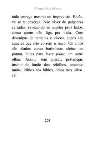 Chagas das Almas 
208 
toda entrega mesmo no imprevisto. Então, vê se te enxerga! Não viver de pálpebras cerradas, revezando as pupilas pros lados, como quem não liga pra nada. Com desculpas de remelas e ciscos, cegos são aqueles que não correm o risco. Os cílios são alados como borboletas afeitas ao pomar, feitas para fazer pouso em outro olhar. Assim, sem piscar, pestanejar, insisto: do fundo dos refolhos, amemos muito, lábios nos lábios, olhos nos olhos. Já! 
 
