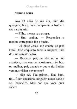 Chagas das Almas 
20 
Menino Jesus 
Aos 13 anos de sua era, num dia qualquer, Jesus fazia companhia a José em sua carpintaria: 
― Filho, me passe a estopa. 
― Sim, senhor. ― Respondeu o menino entregando-lhe a bucha. 
― Já disse Jesus, me chame de pai! Falou José enquanto fazia a limpeza final de uma cruz de cedro. 
― Desculpe pai, eu não sei o que acontece, mas vou me acostumar... Senhor, ou melhor, pai, quando é que o tio Batista vem nos visitar novamente? 
― Não sei. Teu primo... Está bem, tio... É um andarilho, ninguém nunca sabe o seu paradeiro. Mas por que você quer saber?  