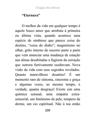 Chagas das Almas 
209 
“Eternura” 
O melhor da vida em qualquer tempo é aquele louco amor que arrebata à primeira ou última vista, quando acontece uma espécie de simbiose que parece coisa do destino, “coisa do diabo”; magnetismo no olhar, grito interno de socorro parte a parte que vem anunciar uma mudança de estação nas almas desabitadas a fugirem da serração que outrora furtivamente ocultavam. Nova visão da vida com seus segredos revelados. Quanto maravilhoso desatino! É um momento raro de sintonia, sincronia e graça e algumas vezes, ao mesmo tempo, é verdade, quanta desgraça! Existe sim uma química sensual, uma empatia extra- sensorial, um fenômeno de pele, tempero da derme, um cio espiritual. Não à toa então  