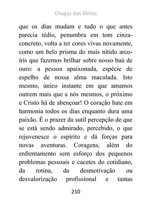 Chagas das Almas 
210 
que os dias mudam e tudo o que antes parecia tédio, penumbra em tom cinza- concreto, volta a ter cores vivas novamente, como um belo prisma do mais nítido arco- íris que fazemos brilhar sobre nosso baú de ouro: a pessoa apaixonada, espécie de espelho de nossa alma maculada. Isto mesmo, único instante em que amamos outrem mais que a nós mesmos, o próximo e Cristo há de abençoar! O coração bate em harmonia todos os dias enquanto dura uma paixão. É o prazer da sutil percepção de que se está sendo admirado, percebido, o que rejuvenesce o espírito e dá forças para novas aventuras. Coragens, além do enfrentamento sem esforço dos pequenos problemas pessoais e cacetes do cotidiano, da rotina, da desmotivação ou desvalorização profissional e tantas  