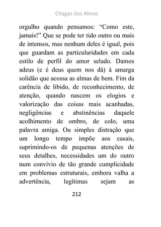 Chagas das Almas 
212 
orgulho quando pensamos: “Como este, jamais!” Que se pode ter tido outro ou mais de intensos, mas nenhum deles é igual, pois que guardam as particularidades em cada estilo de perfil do amor selado. Damos adeus (e é deus quem nos dá) à amarga solidão que acossa as almas de bem. Fim da carência de libido, de reconhecimento, de atenção, quando nascem os elogios e valorização das coisas mais acanhadas, negligências e abstinências daquele acolhimento de ombro, de colo, uma palavra amiga. Ou simples distração que um longo tempo impõe aos casais, suprimindo-os de pequenas atenções de seus detalhes, necessidades um do outro num convívio de tão grande cumplicidade em problemas estruturais, embora valha a advertência, legítimas sejam as  