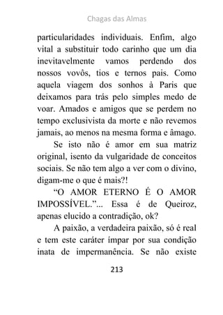 Chagas das Almas 
213 
particularidades individuais. Enfim, algo vital a substituir todo carinho que um dia inevitavelmente vamos perdendo dos nossos vovôs, tios e ternos pais. Como aquela viagem dos sonhos à Paris que deixamos para trás pelo simples medo de voar. Amados e amigos que se perdem no tempo exclusivista da morte e não revemos jamais, ao menos na mesma forma e âmago. 
Se isto não é amor em sua matriz original, isento da vulgaridade de conceitos sociais. Se não tem algo a ver com o divino, digam-me o que é mais?! 
“O AMOR ETERNO É O AMOR IMPOSSÍVEL.”... Essa é de Queiroz, apenas elucido a contradição, ok? 
A paixão, a verdadeira paixão, só é real e tem este caráter ímpar por sua condição inata de impermanência. Se não existe  