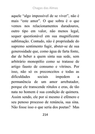Chagas das Almas 
214 
aquele “algo impossível de se viver”, não é mais “este amor”. O que sobra é o que vemos nos relacionamentos duradouros, outro tipo em valor, não menos legal, sequer questionável em sua magnificente sublimação. Contudo, não é propriedade do supremo sentimento fugir, abster-se de sua generosidade que, como água de farta fonte, dar de beber a quem sinta sua sede, sem arbitrário monopólio como se tratasse de artigo fausto de consumo e vitrines. Por isso, não só os preconceitos e todas as dificuldades sociais impedem a permanência de um amor arrebatador, porque ele transcende rótulos e eras, de tão nata no homem é sua condição de quimera. Assim sendo, ele por si mesmo é efêmero e seu penoso processo de renúncia, sua sina. Não fosse isso o que seria dos poetas? Mas  
