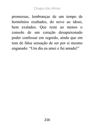 Chagas das Almas 
216 
promessas, lembranças de um tempo de hormônios exaltados, do novo ao idoso, bem exalados. Que reste ao menos o consolo de um coração desapaixonado poder confessar em segredo, ainda que em tom de falsa sensação de ser por si mesmo enganado: “Um dia eu amei e fui amado!” 
 