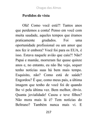 Chagas das Almas 
217 
Perdidos de vista 
Olá! Como você está?! Tantos anos que perdemos a conta! Penso em você com muita saudade, aqueles tempos que éramos praticamente grudados. Foi uma oportunidade profissional ou um amor que nos fez ir embora? Você foi para os EUA, é isso. Estava naquele avião que caiu?! Não? Papai e mamãe, morreram faz quase quinze anos e, no entanto, eu não lhe vejo, sequer tenho notícias suas há bem mais tempo. Esquisito, não? Como está de saúde? Engordou? É que, como meus pais, a última imagem que tenho de você foi de quando lhe vi pela última vez. Bem melhor, óbvio. Quanta jovialidade! Casou e teve filhos? Não mora mais lá é? Tem notícias do Beltrano? Também nunca mais vi. E  