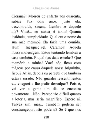 Chagas das Almas 
218 
Cicrana?! Morreu de enfarto aos quarenta, sabia? Faz dois anos, justo ela, descontraída, sacana. Lembra-se daquele dia? Você... eu nunca ri tanto! Quanta lealdade, cumplicidade. Qual era o nome da sua mãe mesmo? Ela fazia uma comida. Hum! Inesquecível. Caramba! Aquela nossa molecagem. Estou tentando lembrar a casa também. E qual das duas escolas? Que memória a minha! Você não ficou com mágoas por causa daquela nossa briguinha, ficou? Aliás, depois eu percebi que também estava errado. Não guardei ressentimentos e... cheguei a lhe pedir desculpas? Pois é, vai ver a gente um dia se encontra novamente... Não. Parece tão difícil quanto a loteria, mas seria magnífico. Espere aí. Talvez sim, mas... Também poderia ser constrangedor, não poderia? Se é que nos  