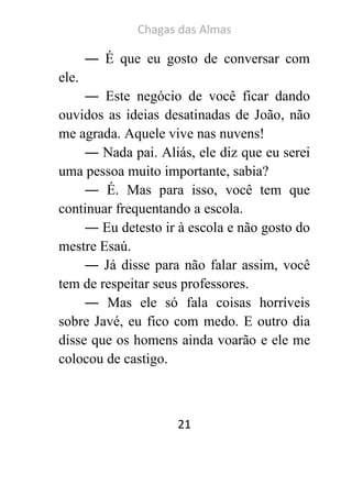 Chagas das Almas 
21 
― É que eu gosto de conversar com ele. 
― Este negócio de você ficar dando ouvidos as ideias desatinadas de João, não me agrada. Aquele vive nas nuvens! 
― Nada pai. Aliás, ele diz que eu serei uma pessoa muito importante, sabia? 
― É. Mas para isso, você tem que continuar frequentando a escola. 
― Eu detesto ir à escola e não gosto do mestre Esaú. 
― Já disse para não falar assim, você tem de respeitar seus professores. 
― Mas ele só fala coisas horríveis sobre Javé, eu fico com medo. E outro dia disse que os homens ainda voarão e ele me colocou de castigo.  