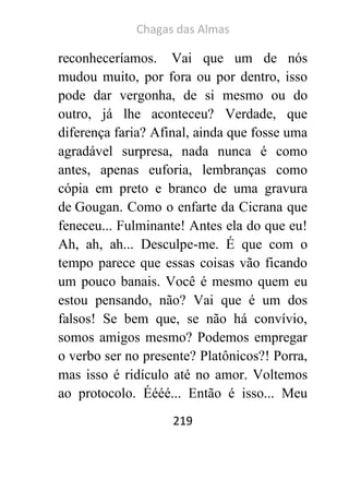 Chagas das Almas 
219 
reconheceríamos. Vai que um de nós mudou muito, por fora ou por dentro, isso pode dar vergonha, de si mesmo ou do outro, já lhe aconteceu? Verdade, que diferença faria? Afinal, ainda que fosse uma agradável surpresa, nada nunca é como antes, apenas euforia, lembranças como cópia em preto e branco de uma gravura de Gougan. Como o enfarte da Cicrana que feneceu... Fulminante! Antes ela do que eu! Ah, ah, ah... Desculpe-me. É que com o tempo parece que essas coisas vão ficando um pouco banais. Você é mesmo quem eu estou pensando, não? Vai que é um dos falsos! Se bem que, se não há convívio, somos amigos mesmo? Podemos empregar o verbo ser no presente? Platônicos?! Porra, mas isso é ridículo até no amor. Voltemos ao protocolo. Éééé... Então é isso... Meu  