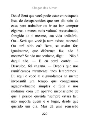 Chagas das Almas 
220 
Deus! Será que você pode estar entre aquela lista de desaparecidos que um dia saiu de casa para trabalhar ou ir ao bar comprar cigarros e nunca mais voltou? Assassinado, foragido de si mesmo, sua vida ordinária. Ou... Será que você já nem existe, morreu? Ou terá sido eu? Bem, se assim for, igualmente, que diferença faz, não é mesmo? Se não me conhece, diga: ― Não é daqui não. ― E eu serei cortês: ― Desculpe, foi engano. ― Depois que nos ramificamos raramente “nos lembramos”. Eu aqui e você aí e guardamos na mente inconsútil um tempo que congelamos agradavelmente simples e fútil e nos iludimos com um aparato inconsciente de que a pessoa querida “sempre estará lá”, não importa quem e o lugar, desde que querido um dia. Mas dá uma sensação  
